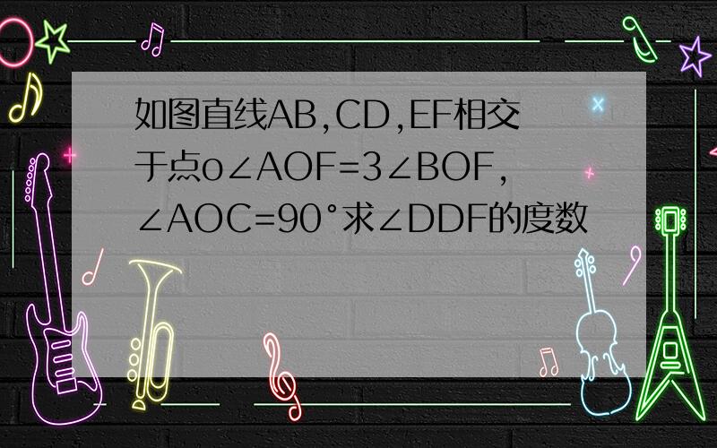 如图直线AB,CD,EF相交于点o∠AOF=3∠BOF,∠AOC=90°求∠DDF的度数