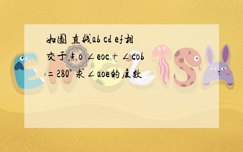 如图 直线ab cd ef相交于点o ∠eoc+∠cob=280° 求∠aoe的度数