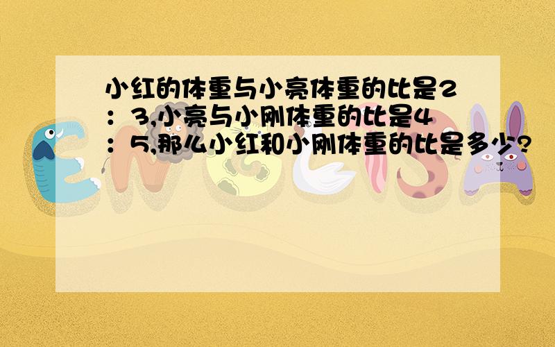 小红的体重与小亮体重的比是2：3,小亮与小刚体重的比是4：5,那么小红和小刚体重的比是多少?