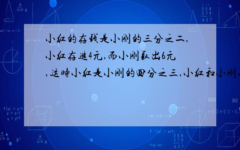 小红的存钱是小刚的三分之二,小红存进4元,而小刚取出6元,这时小红是小刚的四分之三,小红和小刚各?元要求有步骤