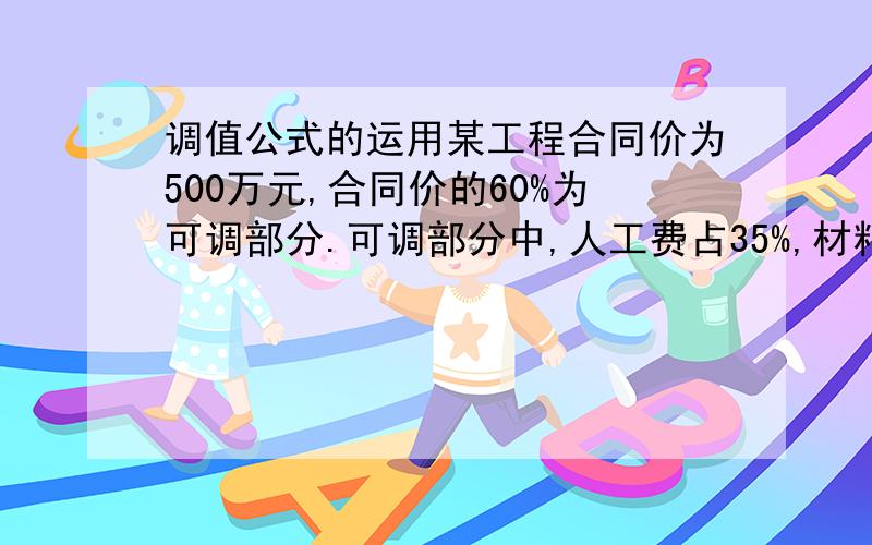 调值公式的运用某工程合同价为500万元,合同价的60%为可调部分.可调部分中,人工费占35%,材料费占55%,其余占10%.结算时,人工费价格指数增长了10%,材料费价格指数增长了20%,其余未发生变化.按调