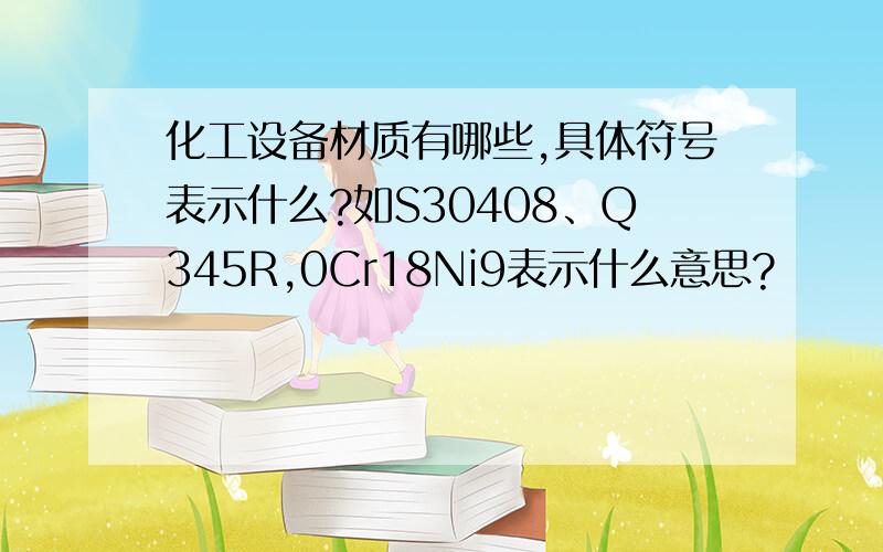 化工设备材质有哪些,具体符号表示什么?如S30408、Q345R,0Cr18Ni9表示什么意思?