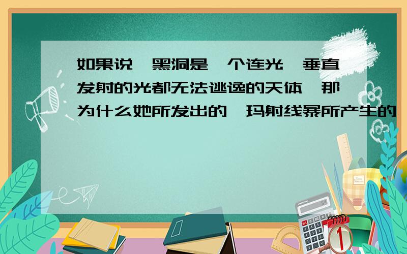 如果说,黑洞是一个连光,垂直发射的光都无法逃逸的天体,那为什么她所发出的伽玛射线暴所产生的伽玛射...如果说,黑洞是一个连光,垂直发射的光都无法逃逸的天体,那为什么她所发出的伽玛