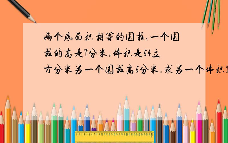 两个底面积相等的圆柱,一个圆柱的高是7分米,体积是54立方分米另一个圆柱高5分米.求另一个体积10点之前给我答案