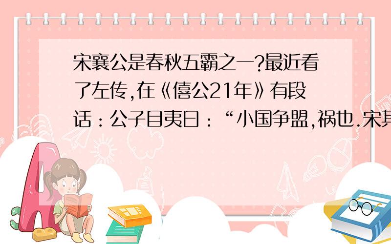 宋襄公是春秋五霸之一?最近看了左传,在《僖公21年》有段话：公子目夷曰：“小国争盟,祸也.宋其亡乎,幸而后败.”还有句于是楚执宋公以伐宋.————————————————————