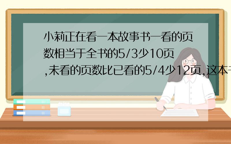 小莉正在看一本故事书一看的页数相当于全书的5/3少10页,未看的页数比已看的5/4少12页,这本书共有多少页