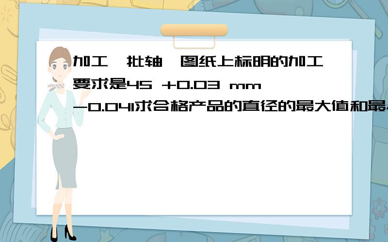 加工一批轴,图纸上标明的加工要求是45 +0.03 mm-0.041求合格产品的直径的最大值和最小值2抽检加工产品中的10根,得到轴的直径尺寸如下（单位：mm）,请指出哪根轴的质量最好?3这10根轴的合格