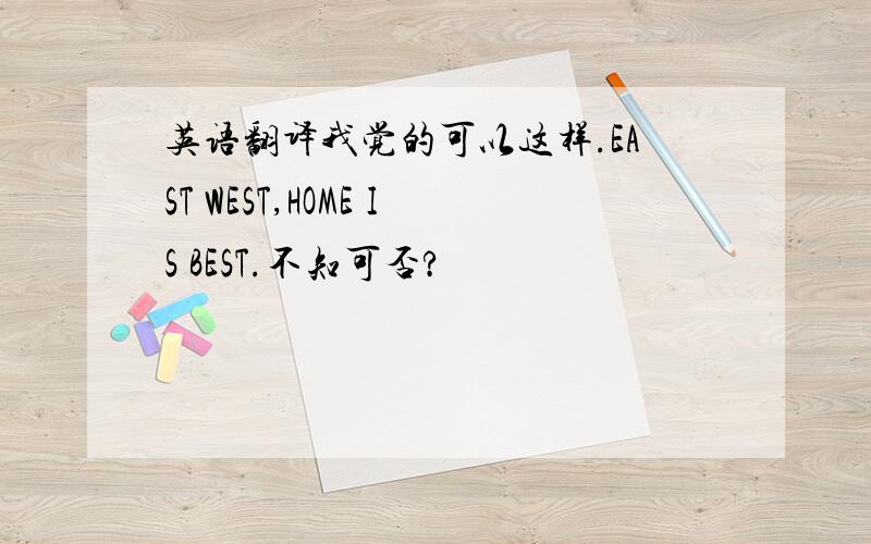 英语翻译我觉的可以这样.EAST WEST,HOME IS BEST.不知可否?