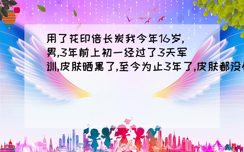 用了花印倍长炭我今年16岁,男,3年前上初一经过了3天军训,皮肤晒黑了,至今为止3年了,皮肤都没恢复成以前那样白,我以前皮肤很白的,我上星期去了屈臣氏,我和里面的人说了情况,她推荐我买