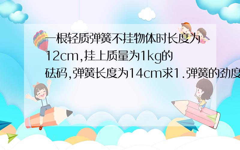 一根轻质弹簧不挂物体时长度为12cm,挂上质量为1kg的砝码,弹簧长度为14cm求1.弹簧的劲度系数2.若弹簧的长度为20cm,则砝码重力是多少（g取10n每千克）