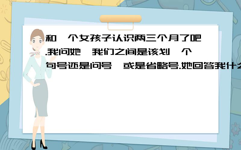 和一个女孩子认识两三个月了吧.我问她,我们之间是该划一个句号还是问号,或是省略号.她回答我什么可能都有,世事难料.我和她目前的普通朋友关系还是不错,她是典型的天蝎座的女孩.楼上