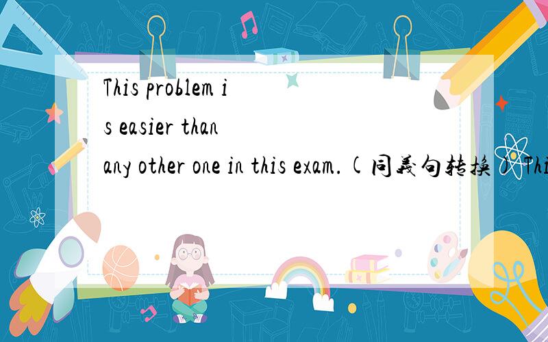 This problem is easier than any other one in this exam.(同义句转换) This problem is ( ) ( ) ( ) inThis problem is easier than any other one in this exam.(同义句转换)This problem is ( ) ( ) ( ) in this exam.