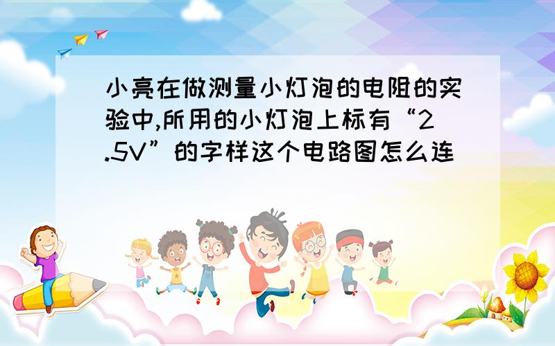 小亮在做测量小灯泡的电阻的实验中,所用的小灯泡上标有“2.5V”的字样这个电路图怎么连