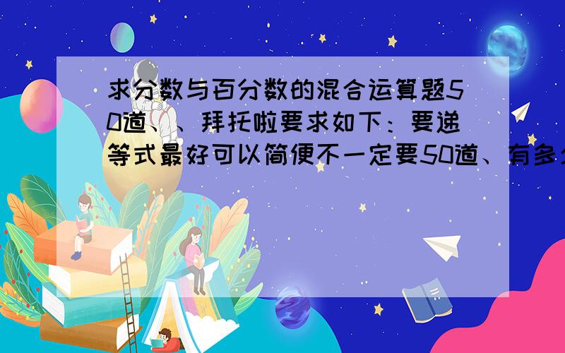 求分数与百分数的混合运算题50道、、拜托啦要求如下：要递等式最好可以简便不一定要50道、有多少给多少吧（起码一次性给个10道）