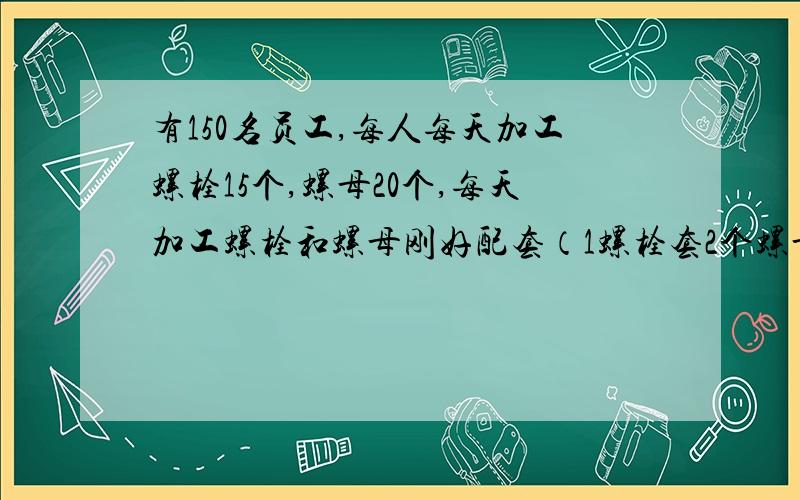 有150名员工,每人每天加工螺栓15个,螺母20个,每天加工螺栓和螺母刚好配套（1螺栓套2个螺母）怎样分配?写出2元1次方程