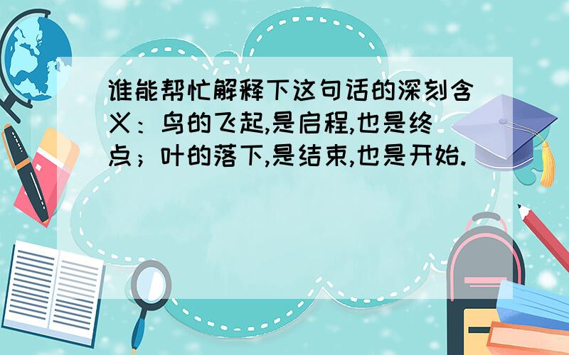 谁能帮忙解释下这句话的深刻含义：鸟的飞起,是启程,也是终点；叶的落下,是结束,也是开始.