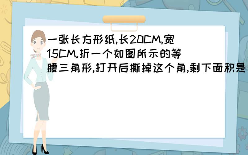 一张长方形纸,长20CM,宽15CM.折一个如图所示的等腰三角形,打开后撕掉这个角,剩下面积是多少平方厘米