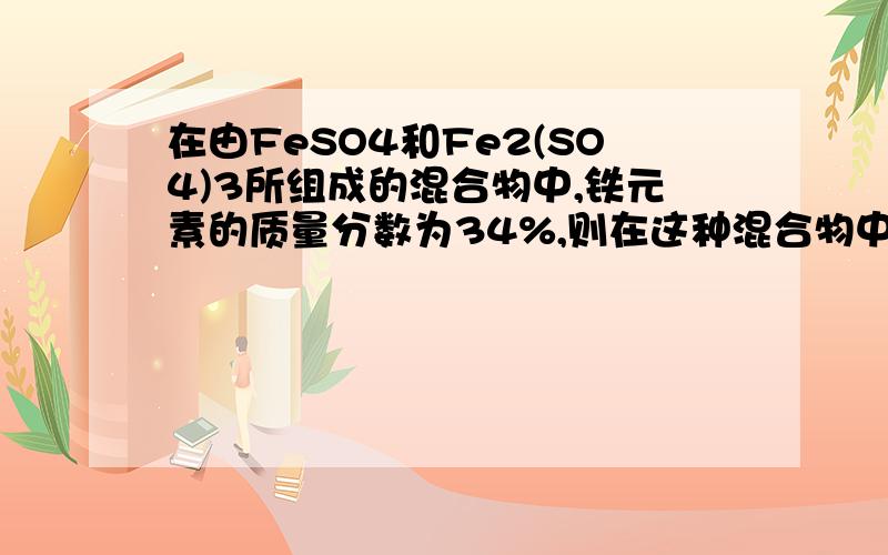 在由FeSO4和Fe2(SO4)3所组成的混合物中,铁元素的质量分数为34%,则在这种混合物中硫元素的质量分数为A22%B44%C66%D无法确定