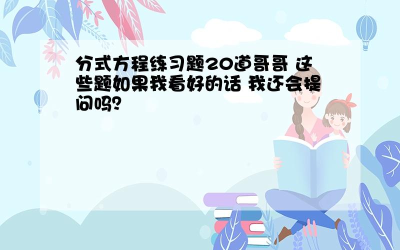 分式方程练习题20道哥哥 这些题如果我看好的话 我还会提问吗？