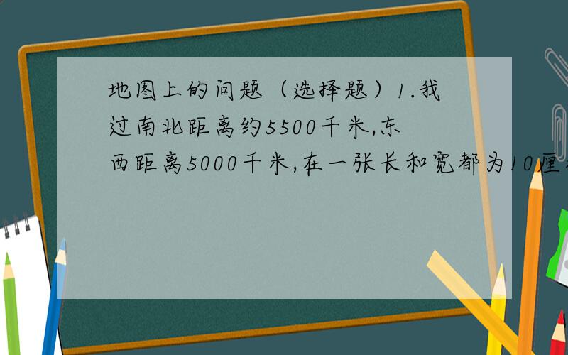 地图上的问题（选择题）1.我过南北距离约5500千米,东西距离5000千米,在一张长和宽都为10厘米的纸上绘制中国地图适用的比例尺是（ ）A.1:5500  B.1:11000  C.1:60000000  D.1:60000002.有几幅地图的图幅