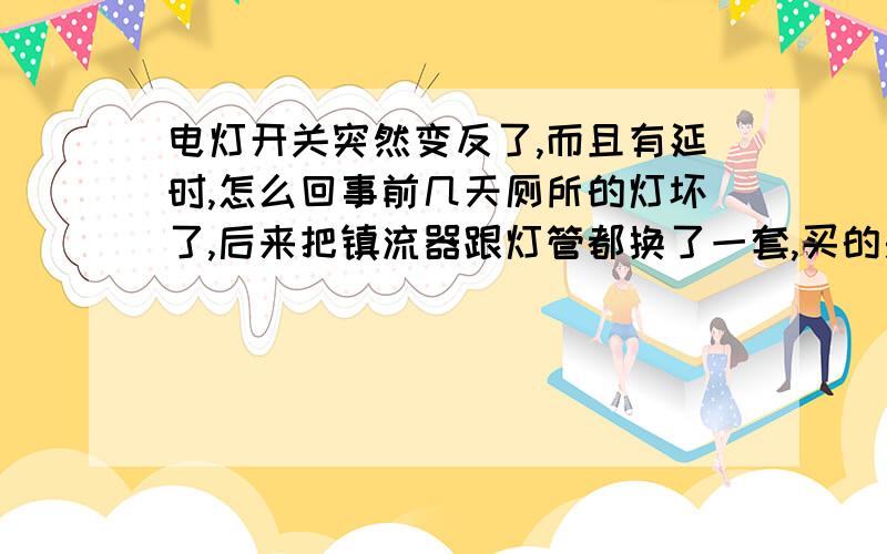 电灯开关突然变反了,而且有延时,怎么回事前几天厕所的灯坏了,后来把镇流器跟灯管都换了一套,买的是飞利浦环形灯管跟杂牌的镇流器,装好之后一切正常,开关往下按,就马上亮了.昨天晚上