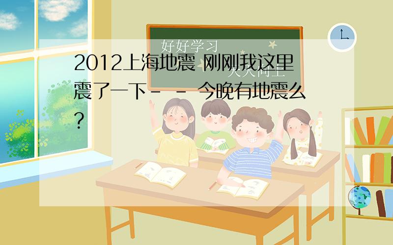 2012上海地震 刚刚我这里震了一下- - 今晚有地震么?