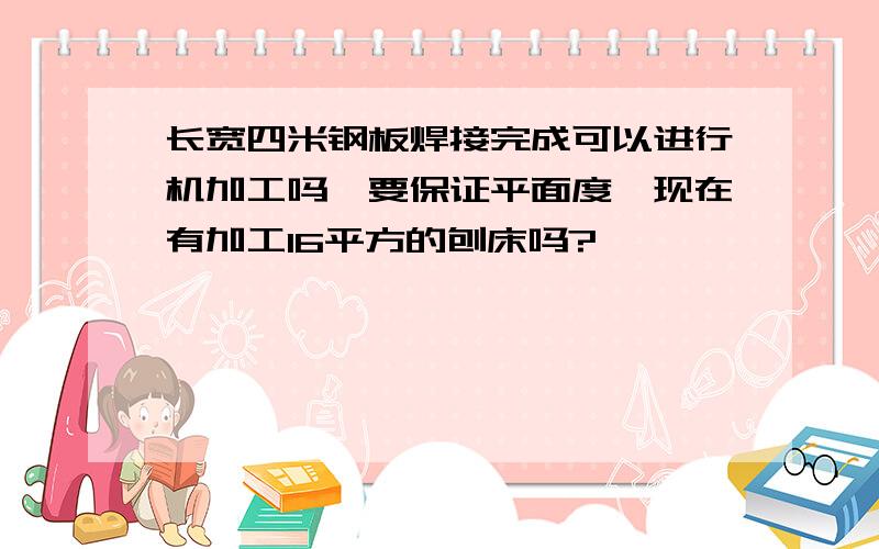 长宽四米钢板焊接完成可以进行机加工吗,要保证平面度,现在有加工16平方的刨床吗?