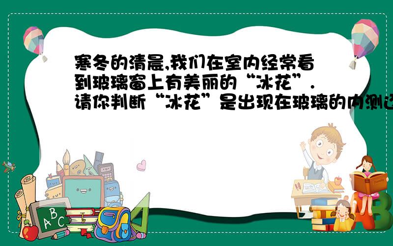 寒冬的清晨,我们在室内经常看到玻璃窗上有美丽的“冰花”.请你判断“冰花”是出现在玻璃的内测还是外侧?并用物理知识解释他形成的原因.