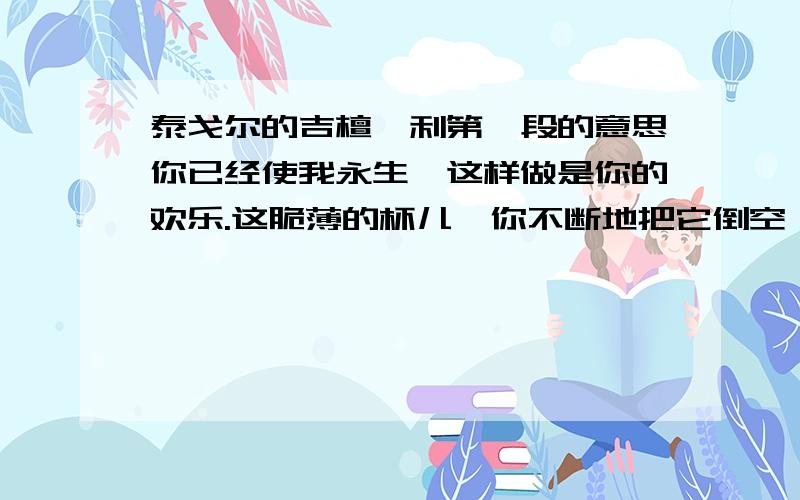 泰戈尔的吉檀迦利第一段的意思你已经使我永生,这样做是你的欢乐.这脆薄的杯儿,你不断地把它倒空,又不断地以新生命来充满.这小小的苇笛,你携带着它逾山越谷,从笛管里吹出永新的音乐.