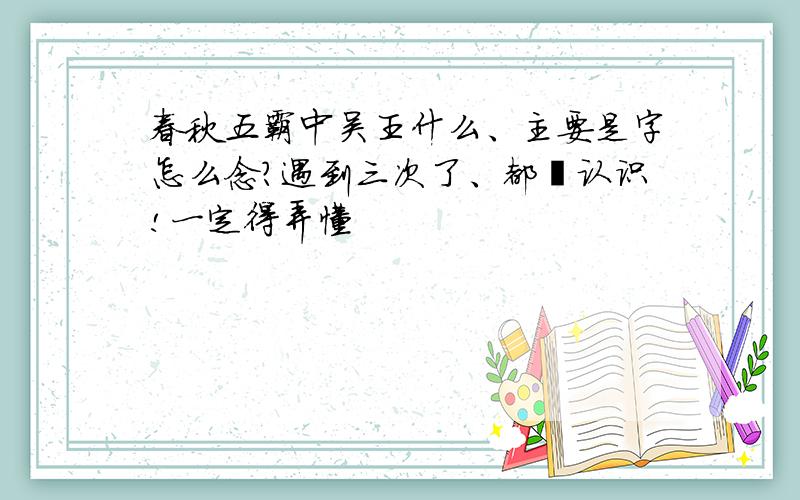 春秋五霸中吴王什么、主要是字怎么念?遇到三次了、都卟认识!一定得弄懂