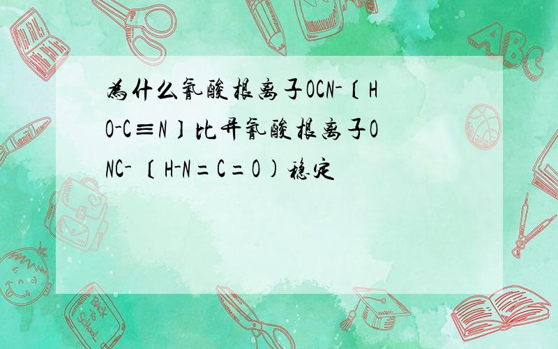 为什么氰酸根离子OCN-〔HO-C≡N〕比异氰酸根离子ONC- 〔H-N=C=O)稳定