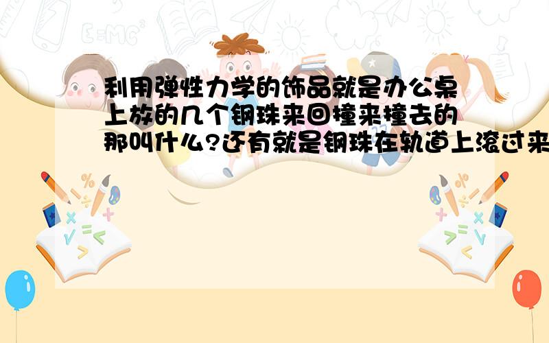 利用弹性力学的饰品就是办公桌上放的几个钢珠来回撞来撞去的那叫什么?还有就是钢珠在轨道上滚过来滚过去的?没金币了,