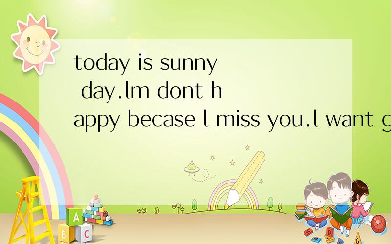 today is sunny day.lm dont happy becase l miss you.l want go to see you do you