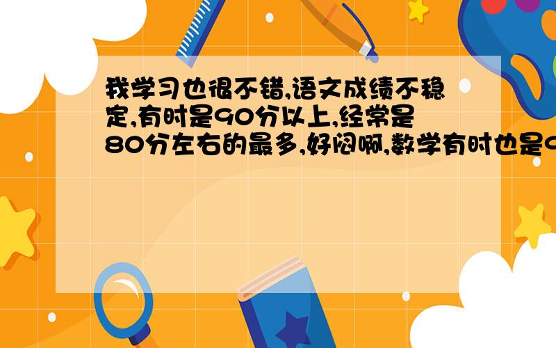 我学习也很不错,语文成绩不稳定,有时是90分以上,经常是80分左右的最多,好闷啊,数学有时也是90分以上,有时经常是在80几或70几分左右.英语上90分以上最多了,可是有时是80几分啊有人能帮我吗