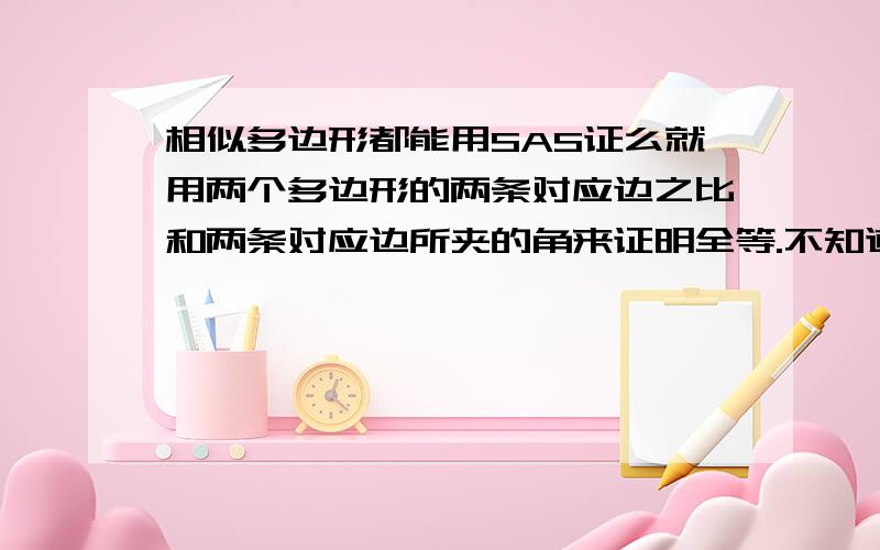 相似多边形都能用SAS证么就用两个多边形的两条对应边之比和两条对应边所夹的角来证明全等.不知道是不是全部多边形都是用.例如：矩形,两个长与宽之比均相等,再加上所夹的角均为90°,就