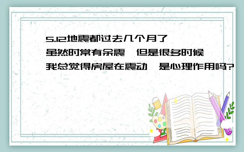 5.12地震都过去几个月了,虽然时常有余震,但是很多时候我总觉得房屋在震动,是心理作用吗?