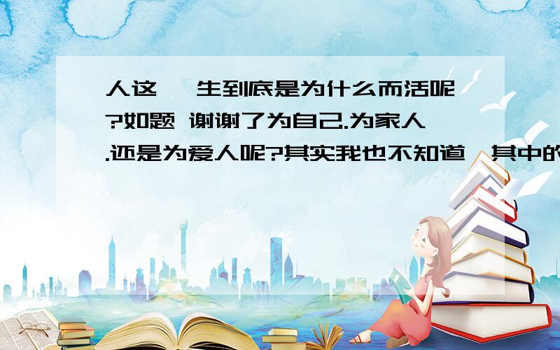 人这一 生到底是为什么而活呢?如题 谢谢了为自己.为家人.还是为爱人呢?其实我也不知道,其中的错综复杂又有几个人知道呢?