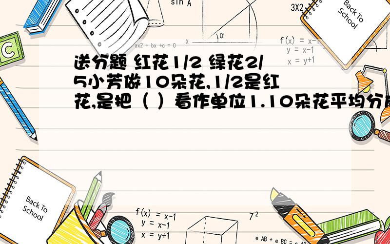 送分题 红花1/2 绿花2/5小芳做10朵花,1/2是红花,是把（ ）看作单位1.10朵花平均分成（ ）份,红花占其中（ )份,求红花油多少就是求10朵的（ ）是多少 绿花 有2/5 求绿化有多少,就是求10朵的（