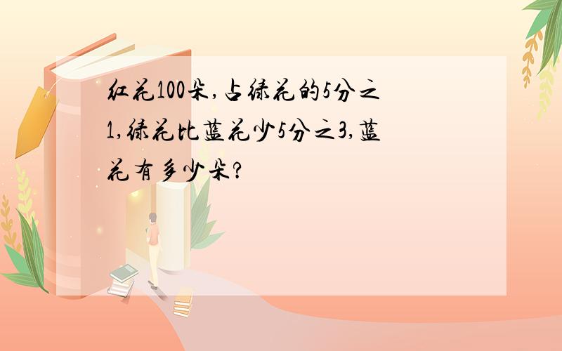 红花100朵,占绿花的5分之1,绿花比蓝花少5分之3,蓝花有多少朵?