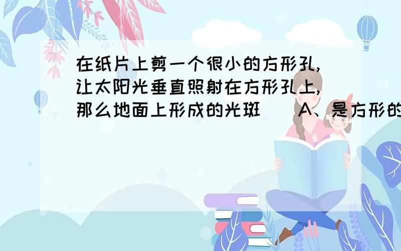 在纸片上剪一个很小的方形孔,让太阳光垂直照射在方形孔上,那么地面上形成的光斑（）A、是方形的,它是太阳的虚像； B、是圆形的,它是太阳的虚像；C、是方形的,它是太阳的实像； D、是