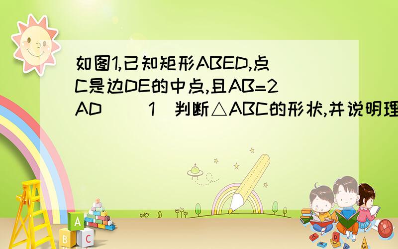 如图1,已知矩形ABED,点C是边DE的中点,且AB=2AD． （1）判断△ABC的形状,并说明理由； （2）保持图1中△