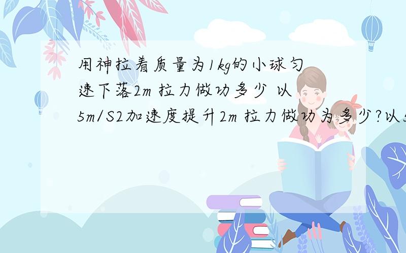 用神拉着质量为1kg的小球匀速下落2m 拉力做功多少 以5m/S2加速度提升2m 拉力做功为多少?以5m/S2加速度匀减速提升2m 则拉力对小球做的总功为多少?