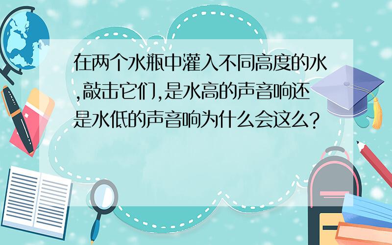 在两个水瓶中灌入不同高度的水,敲击它们,是水高的声音响还是水低的声音响为什么会这么?