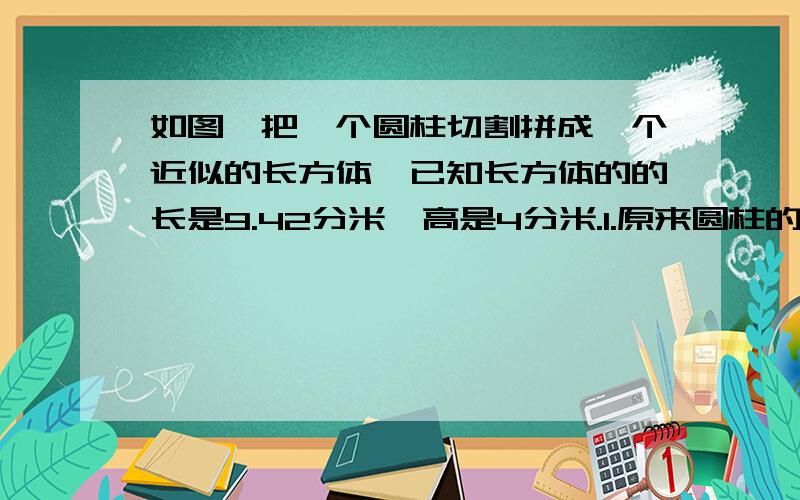 如图,把一个圆柱切割拼成一个近似的长方体,已知长方体的的长是9.42分米,高是4分米.1.原来圆柱的体积是多少立方分米?2.拼成的这个近似长方体的表面积是多少平方分米?只要算式