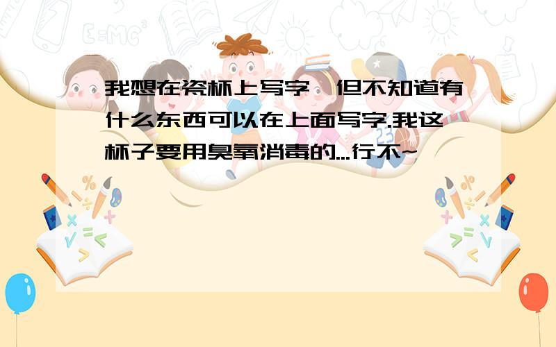 我想在瓷杯上写字,但不知道有什么东西可以在上面写字.我这杯子要用臭氧消毒的...行不~