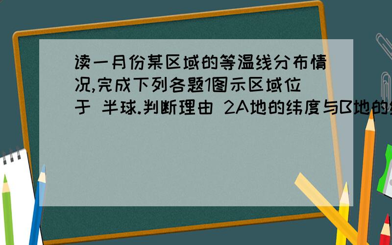 读一月份某区域的等温线分布情况,完成下列各题1图示区域位于 半球.判断理由 2A地的纬度与B地的纬度相同,A地的气温比B地的气温 3如果AB两地的气温差异是因海陆位置造成的,则A地是 B地是理