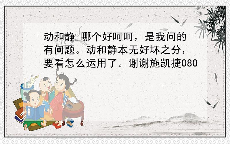 动和静 哪个好呵呵，是我问的有问题。动和静本无好坏之分，要看怎么运用了。谢谢施凯捷080