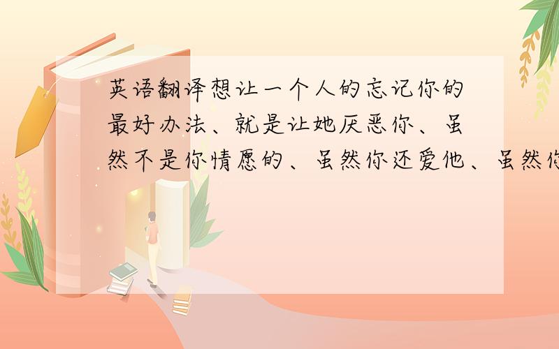 英语翻译想让一个人的忘记你的最好办法、就是让她厌恶你、虽然不是你情愿的、虽然你还爱他、虽然你不想从她嘴里听到