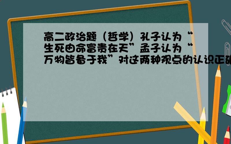 高二政治题（哲学）孔子认为“生死由命富贵在天”孟子认为“万物皆备于我”对这两种观点的认识正确的是这道题为什么不能选“前者否认意识的作用,后者夸大意识的作用”而要选“前者