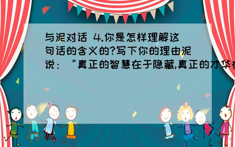 与泥对话 4.你是怎样理解这句话的含义的?写下你的理由泥说：“真正的智慧在于隐藏,真正的才华在于沉默.我让花草树木蓬勃生长,供应她们充足的养分,我无穷的生命力还不够显现吗?”好的